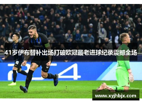 41岁伊布替补出场打破欧冠最老进球纪录震撼全场