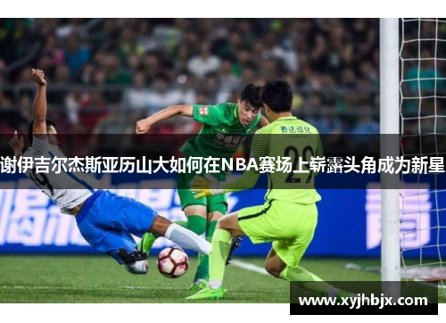 谢伊吉尔杰斯亚历山大如何在NBA赛场上崭露头角成为新星